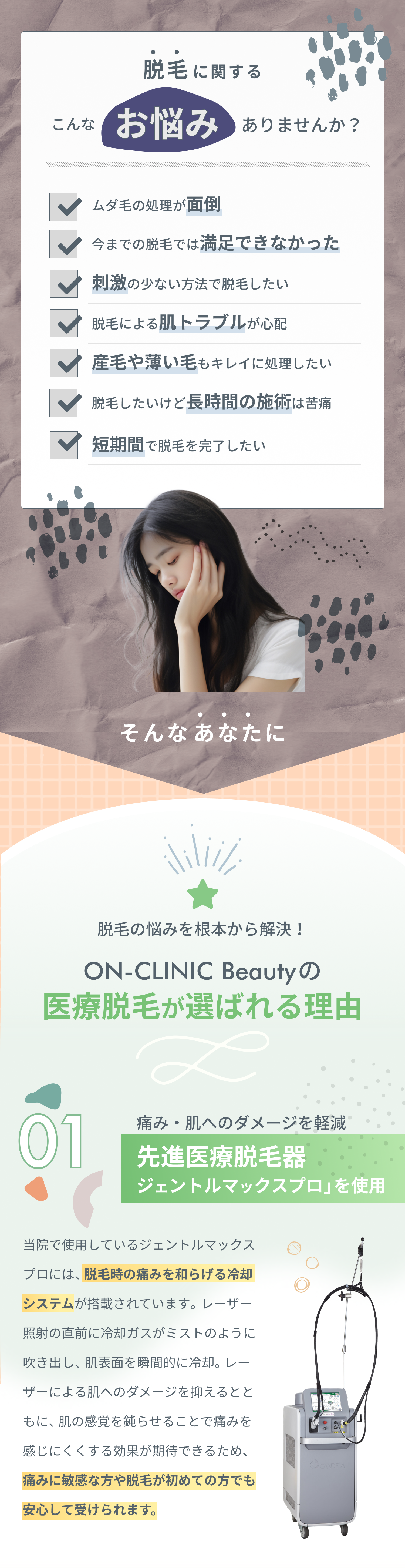 脱毛に関するこんなお悩みありませんか？ ムダ毛の処理が面倒 今までの脱毛では満足できなかった 刺激の少ない方法で脱毛したい 脱毛による肌トラブルが心配 産毛や薄い毛もキレイに処理したい 脱毛したいけど長時間の施術は苦痛 短期間で脱毛を完了したい そんなあなたに脱毛の悩みを根本から解決！スキンシアクリニックの医療脱毛が選ばれる理由 01 痛み・肌へのダメージを軽減 先進医療脱毛器「ジェントルマックスプロ」を使用 当院で使用しているジェントルマックスプロには、脱毛時の痛みを和らげる冷却システムが搭載されています。レーザー照射の直前に冷却ガスがミストのように吹き出し、肌表面を瞬間的に冷却。レーザーによる肌へのダメージを抑えるとともに、肌の感覚を鈍らせることで痛みを感じにくくする効果が期待できるため、痛みに敏感な方や脱毛が初めての方でも安心して受けられます。